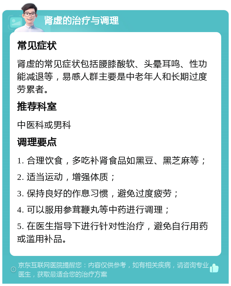 肾虚的治疗与调理 常见症状 肾虚的常见症状包括腰膝酸软、头晕耳鸣、性功能减退等，易感人群主要是中老年人和长期过度劳累者。 推荐科室 中医科或男科 调理要点 1. 合理饮食，多吃补肾食品如黑豆、黑芝麻等； 2. 适当运动，增强体质； 3. 保持良好的作息习惯，避免过度疲劳； 4. 可以服用参茸鞭丸等中药进行调理； 5. 在医生指导下进行针对性治疗，避免自行用药或滥用补品。