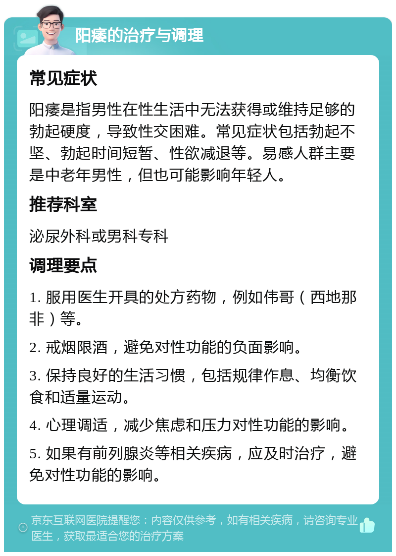 阳痿的治疗与调理 常见症状 阳痿是指男性在性生活中无法获得或维持足够的勃起硬度，导致性交困难。常见症状包括勃起不坚、勃起时间短暂、性欲减退等。易感人群主要是中老年男性，但也可能影响年轻人。 推荐科室 泌尿外科或男科专科 调理要点 1. 服用医生开具的处方药物，例如伟哥（西地那非）等。 2. 戒烟限酒，避免对性功能的负面影响。 3. 保持良好的生活习惯，包括规律作息、均衡饮食和适量运动。 4. 心理调适，减少焦虑和压力对性功能的影响。 5. 如果有前列腺炎等相关疾病，应及时治疗，避免对性功能的影响。