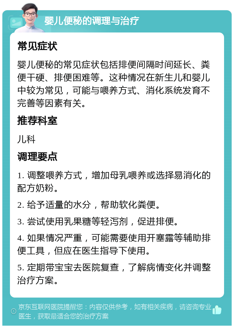 婴儿便秘的调理与治疗 常见症状 婴儿便秘的常见症状包括排便间隔时间延长、粪便干硬、排便困难等。这种情况在新生儿和婴儿中较为常见，可能与喂养方式、消化系统发育不完善等因素有关。 推荐科室 儿科 调理要点 1. 调整喂养方式，增加母乳喂养或选择易消化的配方奶粉。 2. 给予适量的水分，帮助软化粪便。 3. 尝试使用乳果糖等轻泻剂，促进排便。 4. 如果情况严重，可能需要使用开塞露等辅助排便工具，但应在医生指导下使用。 5. 定期带宝宝去医院复查，了解病情变化并调整治疗方案。