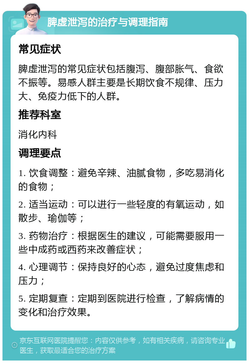 脾虚泄泻的治疗与调理指南 常见症状 脾虚泄泻的常见症状包括腹泻、腹部胀气、食欲不振等。易感人群主要是长期饮食不规律、压力大、免疫力低下的人群。 推荐科室 消化内科 调理要点 1. 饮食调整：避免辛辣、油腻食物，多吃易消化的食物； 2. 适当运动：可以进行一些轻度的有氧运动，如散步、瑜伽等； 3. 药物治疗：根据医生的建议，可能需要服用一些中成药或西药来改善症状； 4. 心理调节：保持良好的心态，避免过度焦虑和压力； 5. 定期复查：定期到医院进行检查，了解病情的变化和治疗效果。