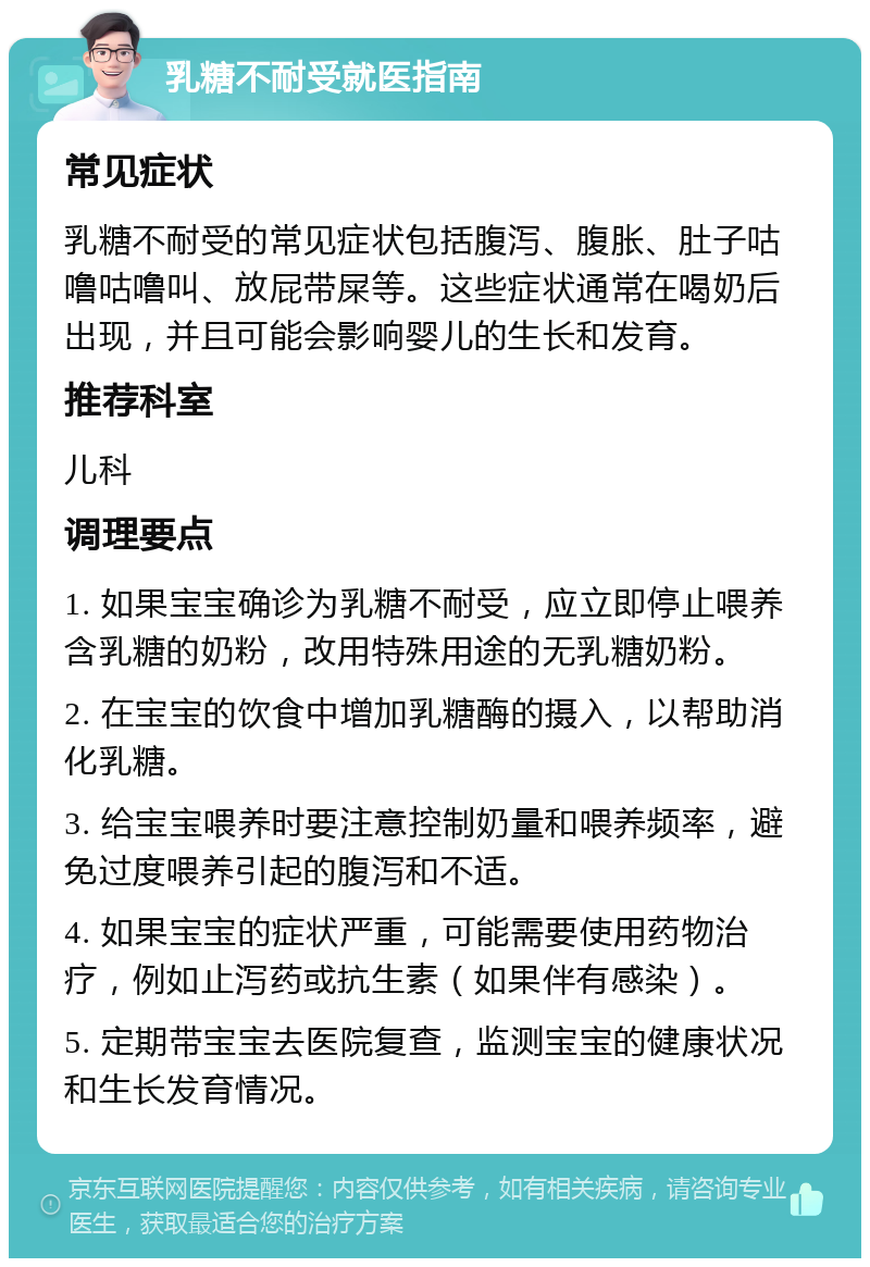 乳糖不耐受就医指南 常见症状 乳糖不耐受的常见症状包括腹泻、腹胀、肚子咕噜咕噜叫、放屁带屎等。这些症状通常在喝奶后出现，并且可能会影响婴儿的生长和发育。 推荐科室 儿科 调理要点 1. 如果宝宝确诊为乳糖不耐受，应立即停止喂养含乳糖的奶粉，改用特殊用途的无乳糖奶粉。 2. 在宝宝的饮食中增加乳糖酶的摄入，以帮助消化乳糖。 3. 给宝宝喂养时要注意控制奶量和喂养频率，避免过度喂养引起的腹泻和不适。 4. 如果宝宝的症状严重，可能需要使用药物治疗，例如止泻药或抗生素（如果伴有感染）。 5. 定期带宝宝去医院复查，监测宝宝的健康状况和生长发育情况。