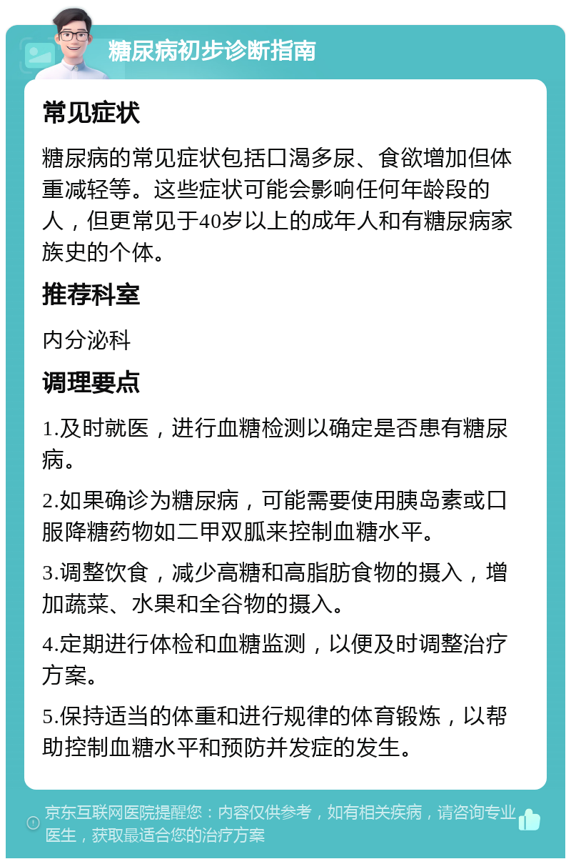 糖尿病初步诊断指南 常见症状 糖尿病的常见症状包括口渴多尿、食欲增加但体重减轻等。这些症状可能会影响任何年龄段的人，但更常见于40岁以上的成年人和有糖尿病家族史的个体。 推荐科室 内分泌科 调理要点 1.及时就医，进行血糖检测以确定是否患有糖尿病。 2.如果确诊为糖尿病，可能需要使用胰岛素或口服降糖药物如二甲双胍来控制血糖水平。 3.调整饮食，减少高糖和高脂肪食物的摄入，增加蔬菜、水果和全谷物的摄入。 4.定期进行体检和血糖监测，以便及时调整治疗方案。 5.保持适当的体重和进行规律的体育锻炼，以帮助控制血糖水平和预防并发症的发生。