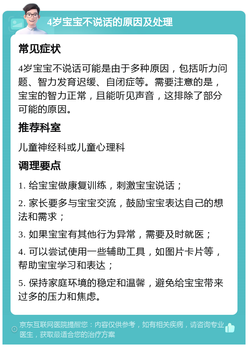 4岁宝宝不说话的原因及处理 常见症状 4岁宝宝不说话可能是由于多种原因，包括听力问题、智力发育迟缓、自闭症等。需要注意的是，宝宝的智力正常，且能听见声音，这排除了部分可能的原因。 推荐科室 儿童神经科或儿童心理科 调理要点 1. 给宝宝做康复训练，刺激宝宝说话； 2. 家长要多与宝宝交流，鼓励宝宝表达自己的想法和需求； 3. 如果宝宝有其他行为异常，需要及时就医； 4. 可以尝试使用一些辅助工具，如图片卡片等，帮助宝宝学习和表达； 5. 保持家庭环境的稳定和温馨，避免给宝宝带来过多的压力和焦虑。