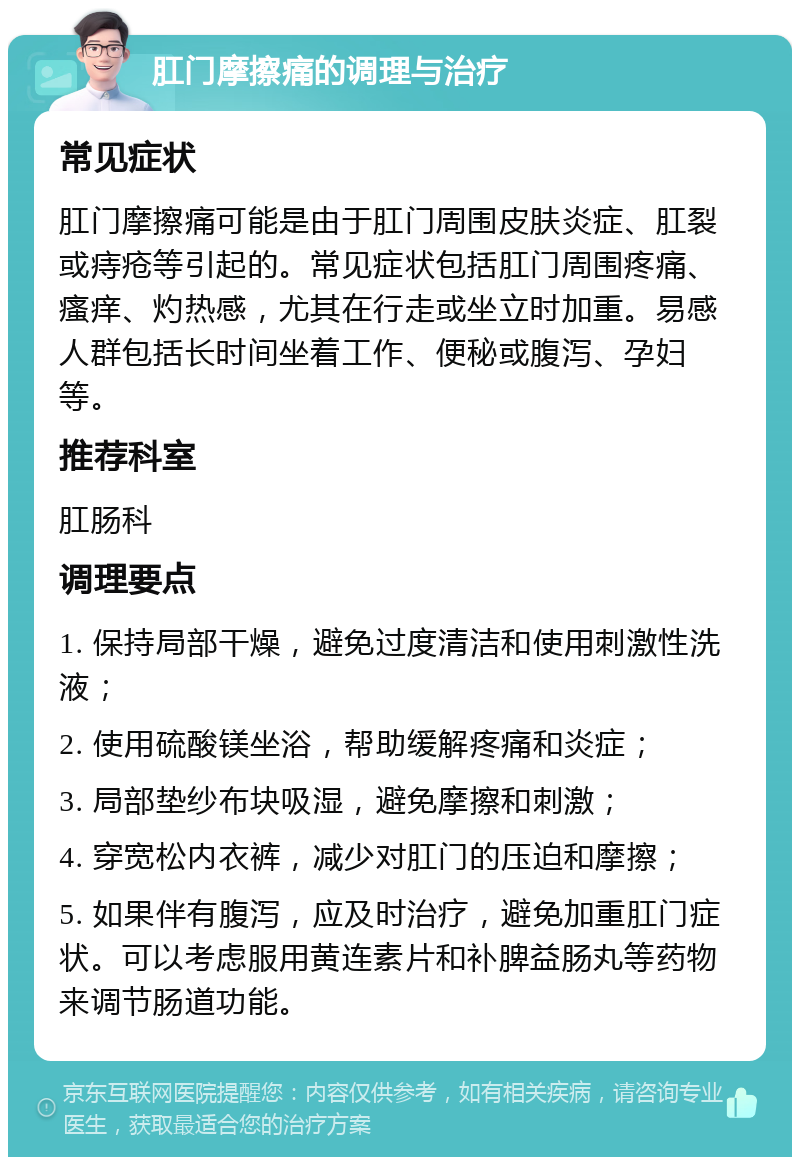 肛门摩擦痛的调理与治疗 常见症状 肛门摩擦痛可能是由于肛门周围皮肤炎症、肛裂或痔疮等引起的。常见症状包括肛门周围疼痛、瘙痒、灼热感，尤其在行走或坐立时加重。易感人群包括长时间坐着工作、便秘或腹泻、孕妇等。 推荐科室 肛肠科 调理要点 1. 保持局部干燥，避免过度清洁和使用刺激性洗液； 2. 使用硫酸镁坐浴，帮助缓解疼痛和炎症； 3. 局部垫纱布块吸湿，避免摩擦和刺激； 4. 穿宽松内衣裤，减少对肛门的压迫和摩擦； 5. 如果伴有腹泻，应及时治疗，避免加重肛门症状。可以考虑服用黄连素片和补脾益肠丸等药物来调节肠道功能。