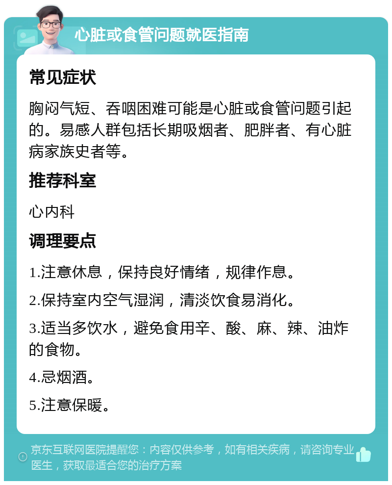 心脏或食管问题就医指南 常见症状 胸闷气短、吞咽困难可能是心脏或食管问题引起的。易感人群包括长期吸烟者、肥胖者、有心脏病家族史者等。 推荐科室 心内科 调理要点 1.注意休息，保持良好情绪，规律作息。 2.保持室内空气湿润，清淡饮食易消化。 3.适当多饮水，避免食用辛、酸、麻、辣、油炸的食物。 4.忌烟酒。 5.注意保暖。