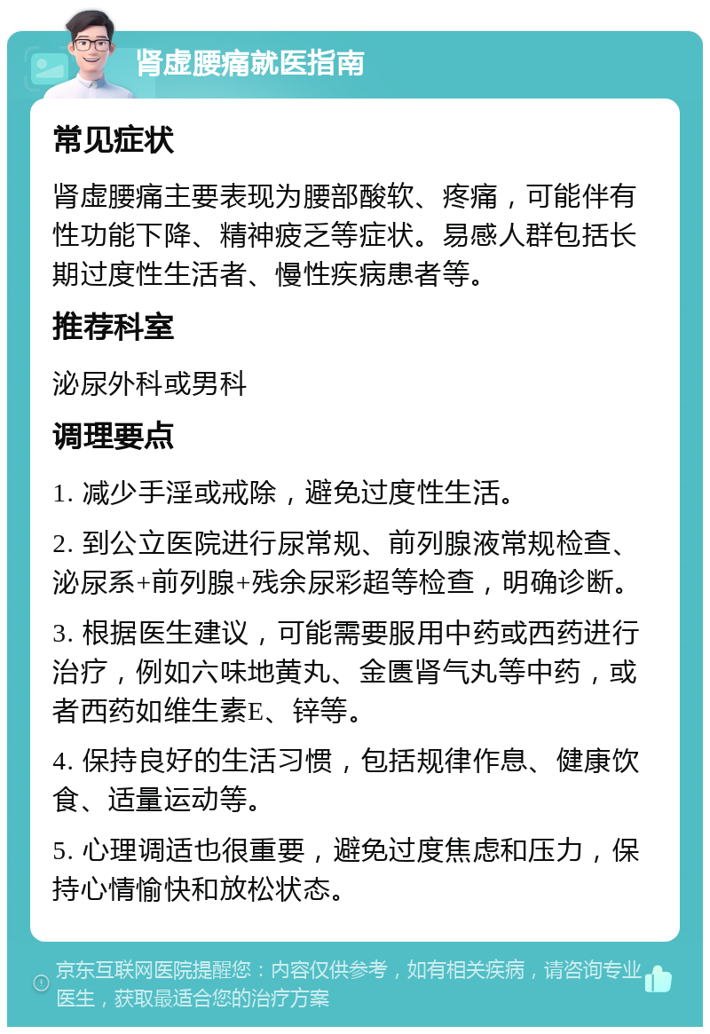 肾虚腰痛就医指南 常见症状 肾虚腰痛主要表现为腰部酸软、疼痛，可能伴有性功能下降、精神疲乏等症状。易感人群包括长期过度性生活者、慢性疾病患者等。 推荐科室 泌尿外科或男科 调理要点 1. 减少手淫或戒除，避免过度性生活。 2. 到公立医院进行尿常规、前列腺液常规检查、泌尿系+前列腺+残余尿彩超等检查，明确诊断。 3. 根据医生建议，可能需要服用中药或西药进行治疗，例如六味地黄丸、金匮肾气丸等中药，或者西药如维生素E、锌等。 4. 保持良好的生活习惯，包括规律作息、健康饮食、适量运动等。 5. 心理调适也很重要，避免过度焦虑和压力，保持心情愉快和放松状态。