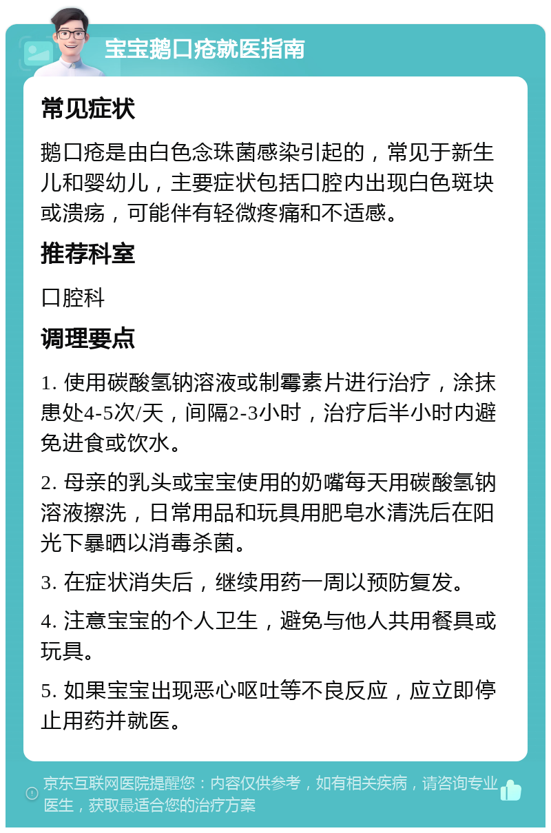 宝宝鹅口疮就医指南 常见症状 鹅口疮是由白色念珠菌感染引起的，常见于新生儿和婴幼儿，主要症状包括口腔内出现白色斑块或溃疡，可能伴有轻微疼痛和不适感。 推荐科室 口腔科 调理要点 1. 使用碳酸氢钠溶液或制霉素片进行治疗，涂抹患处4-5次/天，间隔2-3小时，治疗后半小时内避免进食或饮水。 2. 母亲的乳头或宝宝使用的奶嘴每天用碳酸氢钠溶液擦洗，日常用品和玩具用肥皂水清洗后在阳光下暴晒以消毒杀菌。 3. 在症状消失后，继续用药一周以预防复发。 4. 注意宝宝的个人卫生，避免与他人共用餐具或玩具。 5. 如果宝宝出现恶心呕吐等不良反应，应立即停止用药并就医。