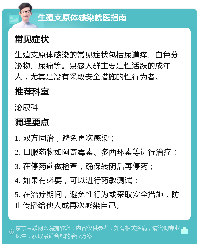 生殖支原体感染就医指南 常见症状 生殖支原体感染的常见症状包括尿道痒、白色分泌物、尿痛等。易感人群主要是性活跃的成年人，尤其是没有采取安全措施的性行为者。 推荐科室 泌尿科 调理要点 1. 双方同治，避免再次感染； 2. 口服药物如阿奇霉素、多西环素等进行治疗； 3. 在停药前做检查，确保转阴后再停药； 4. 如果有必要，可以进行药敏测试； 5. 在治疗期间，避免性行为或采取安全措施，防止传播给他人或再次感染自己。