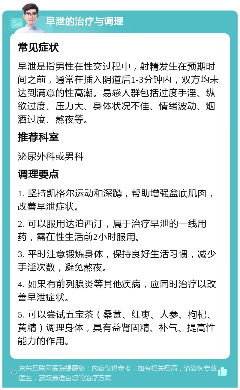 早泄的治疗与调理 常见症状 早泄是指男性在性交过程中，射精发生在预期时间之前，通常在插入阴道后1-3分钟内，双方均未达到满意的性高潮。易感人群包括过度手淫、纵欲过度、压力大、身体状况不佳、情绪波动、烟酒过度、熬夜等。 推荐科室 泌尿外科或男科 调理要点 1. 坚持凯格尔运动和深蹲，帮助增强盆底肌肉，改善早泄症状。 2. 可以服用达泊西汀，属于治疗早泄的一线用药，需在性生活前2小时服用。 3. 平时注意锻炼身体，保持良好生活习惯，减少手淫次数，避免熬夜。 4. 如果有前列腺炎等其他疾病，应同时治疗以改善早泄症状。 5. 可以尝试五宝茶（桑葚、红枣、人参、枸杞、黄精）调理身体，具有益肾固精、补气、提高性能力的作用。