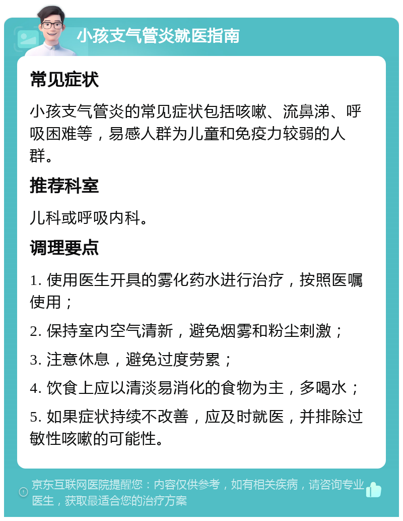 小孩支气管炎就医指南 常见症状 小孩支气管炎的常见症状包括咳嗽、流鼻涕、呼吸困难等，易感人群为儿童和免疫力较弱的人群。 推荐科室 儿科或呼吸内科。 调理要点 1. 使用医生开具的雾化药水进行治疗，按照医嘱使用； 2. 保持室内空气清新，避免烟雾和粉尘刺激； 3. 注意休息，避免过度劳累； 4. 饮食上应以清淡易消化的食物为主，多喝水； 5. 如果症状持续不改善，应及时就医，并排除过敏性咳嗽的可能性。