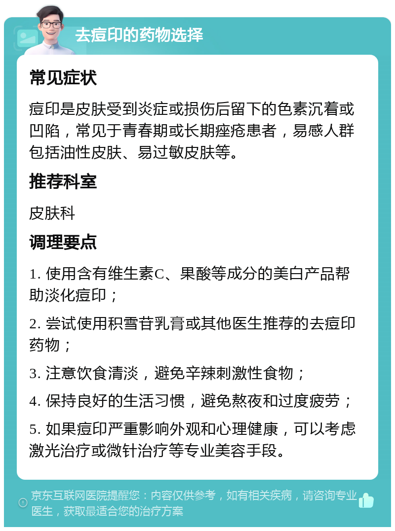 去痘印的药物选择 常见症状 痘印是皮肤受到炎症或损伤后留下的色素沉着或凹陷，常见于青春期或长期痤疮患者，易感人群包括油性皮肤、易过敏皮肤等。 推荐科室 皮肤科 调理要点 1. 使用含有维生素C、果酸等成分的美白产品帮助淡化痘印； 2. 尝试使用积雪苷乳膏或其他医生推荐的去痘印药物； 3. 注意饮食清淡，避免辛辣刺激性食物； 4. 保持良好的生活习惯，避免熬夜和过度疲劳； 5. 如果痘印严重影响外观和心理健康，可以考虑激光治疗或微针治疗等专业美容手段。