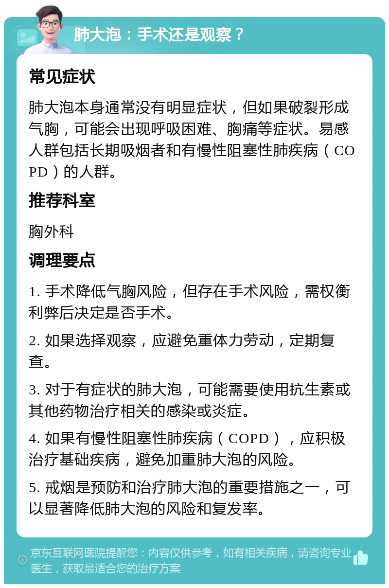 肺大泡：手术还是观察？ 常见症状 肺大泡本身通常没有明显症状，但如果破裂形成气胸，可能会出现呼吸困难、胸痛等症状。易感人群包括长期吸烟者和有慢性阻塞性肺疾病（COPD）的人群。 推荐科室 胸外科 调理要点 1. 手术降低气胸风险，但存在手术风险，需权衡利弊后决定是否手术。 2. 如果选择观察，应避免重体力劳动，定期复查。 3. 对于有症状的肺大泡，可能需要使用抗生素或其他药物治疗相关的感染或炎症。 4. 如果有慢性阻塞性肺疾病（COPD），应积极治疗基础疾病，避免加重肺大泡的风险。 5. 戒烟是预防和治疗肺大泡的重要措施之一，可以显著降低肺大泡的风险和复发率。