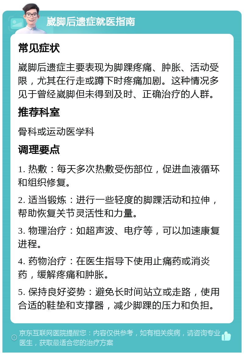 崴脚后遗症就医指南 常见症状 崴脚后遗症主要表现为脚踝疼痛、肿胀、活动受限，尤其在行走或蹲下时疼痛加剧。这种情况多见于曾经崴脚但未得到及时、正确治疗的人群。 推荐科室 骨科或运动医学科 调理要点 1. 热敷：每天多次热敷受伤部位，促进血液循环和组织修复。 2. 适当锻炼：进行一些轻度的脚踝活动和拉伸，帮助恢复关节灵活性和力量。 3. 物理治疗：如超声波、电疗等，可以加速康复进程。 4. 药物治疗：在医生指导下使用止痛药或消炎药，缓解疼痛和肿胀。 5. 保持良好姿势：避免长时间站立或走路，使用合适的鞋垫和支撑器，减少脚踝的压力和负担。