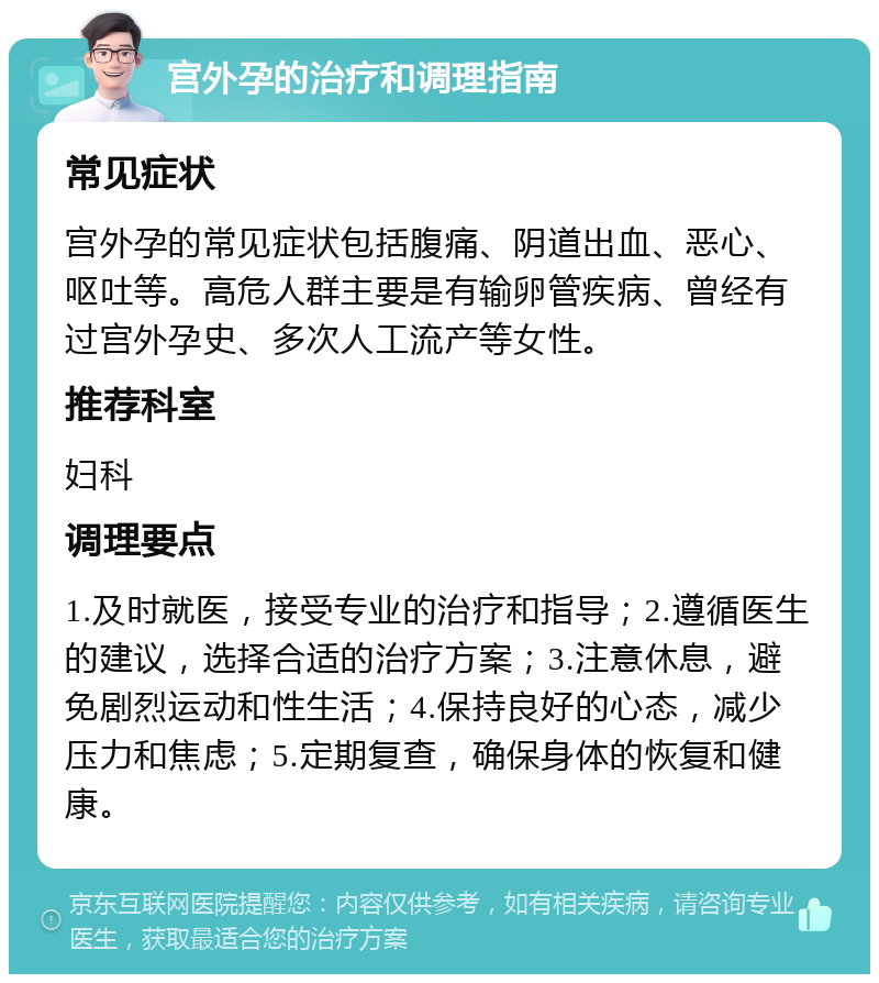 宫外孕的治疗和调理指南 常见症状 宫外孕的常见症状包括腹痛、阴道出血、恶心、呕吐等。高危人群主要是有输卵管疾病、曾经有过宫外孕史、多次人工流产等女性。 推荐科室 妇科 调理要点 1.及时就医，接受专业的治疗和指导；2.遵循医生的建议，选择合适的治疗方案；3.注意休息，避免剧烈运动和性生活；4.保持良好的心态，减少压力和焦虑；5.定期复查，确保身体的恢复和健康。