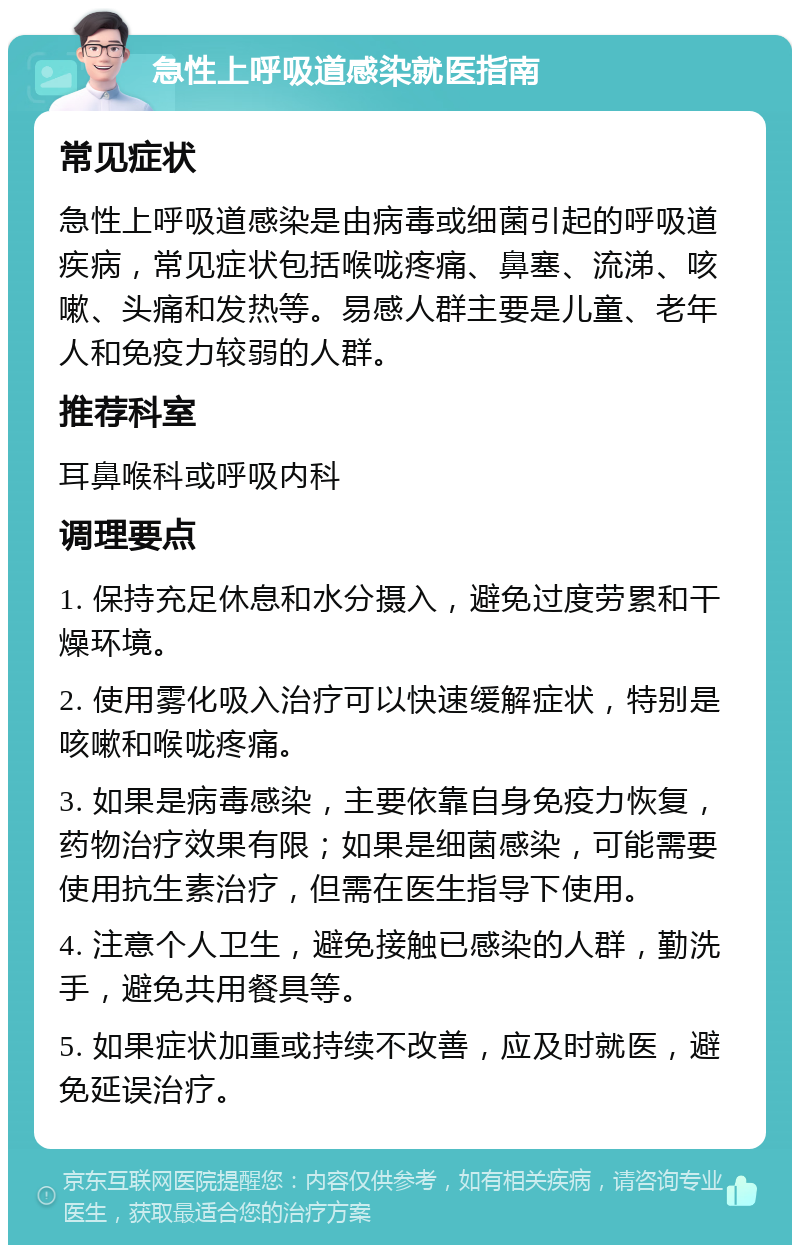 急性上呼吸道感染就医指南 常见症状 急性上呼吸道感染是由病毒或细菌引起的呼吸道疾病，常见症状包括喉咙疼痛、鼻塞、流涕、咳嗽、头痛和发热等。易感人群主要是儿童、老年人和免疫力较弱的人群。 推荐科室 耳鼻喉科或呼吸内科 调理要点 1. 保持充足休息和水分摄入，避免过度劳累和干燥环境。 2. 使用雾化吸入治疗可以快速缓解症状，特别是咳嗽和喉咙疼痛。 3. 如果是病毒感染，主要依靠自身免疫力恢复，药物治疗效果有限；如果是细菌感染，可能需要使用抗生素治疗，但需在医生指导下使用。 4. 注意个人卫生，避免接触已感染的人群，勤洗手，避免共用餐具等。 5. 如果症状加重或持续不改善，应及时就医，避免延误治疗。