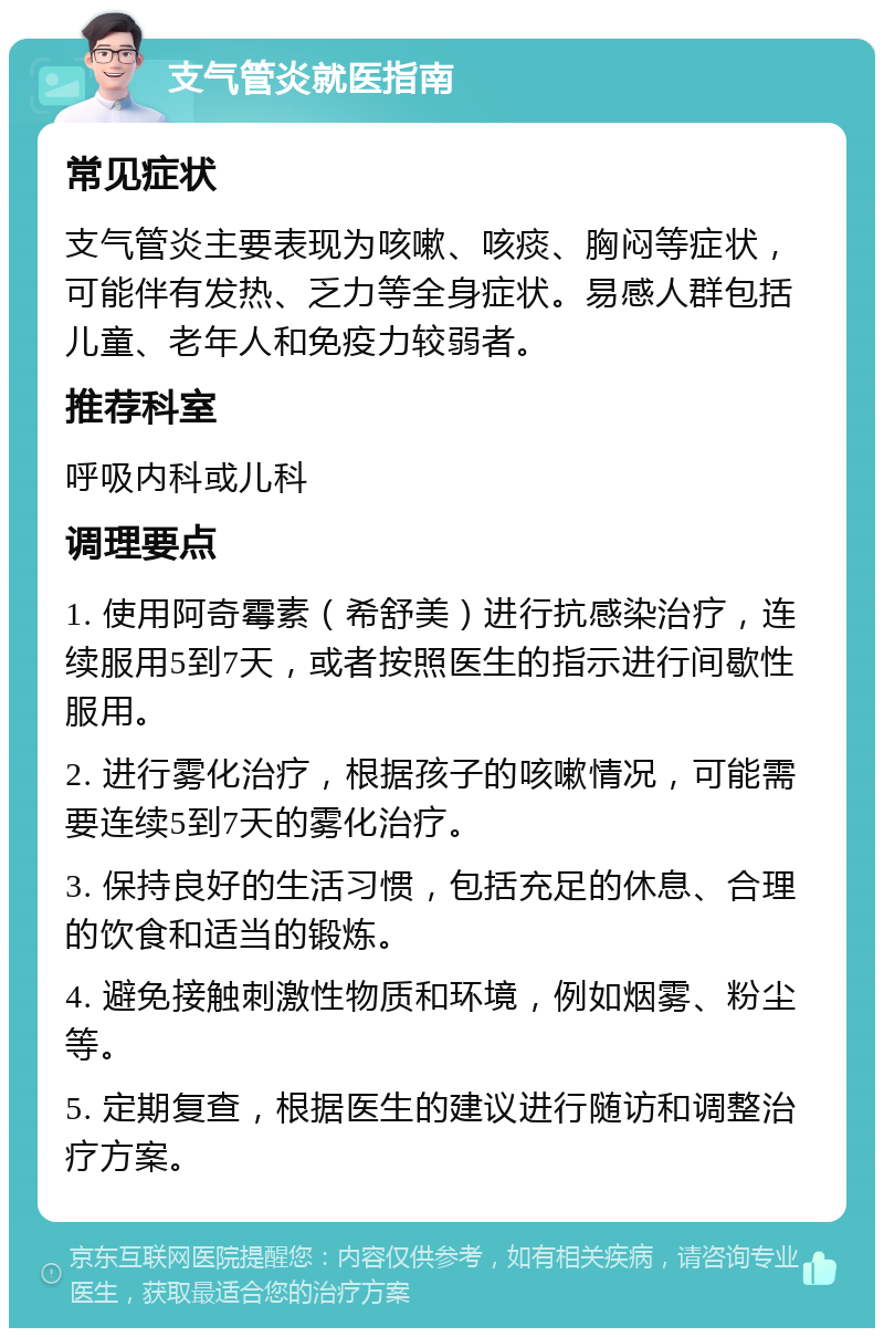 支气管炎就医指南 常见症状 支气管炎主要表现为咳嗽、咳痰、胸闷等症状，可能伴有发热、乏力等全身症状。易感人群包括儿童、老年人和免疫力较弱者。 推荐科室 呼吸内科或儿科 调理要点 1. 使用阿奇霉素（希舒美）进行抗感染治疗，连续服用5到7天，或者按照医生的指示进行间歇性服用。 2. 进行雾化治疗，根据孩子的咳嗽情况，可能需要连续5到7天的雾化治疗。 3. 保持良好的生活习惯，包括充足的休息、合理的饮食和适当的锻炼。 4. 避免接触刺激性物质和环境，例如烟雾、粉尘等。 5. 定期复查，根据医生的建议进行随访和调整治疗方案。