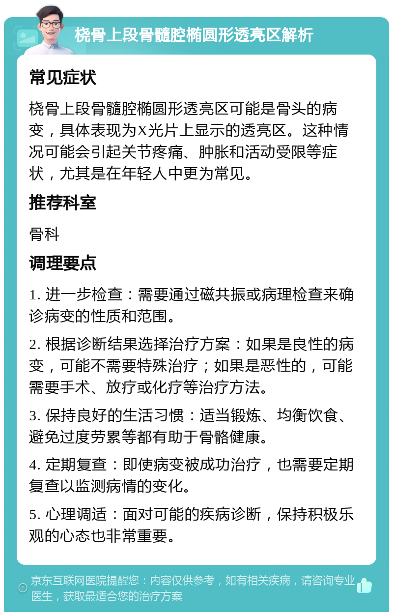 桡骨上段骨髓腔椭圆形透亮区解析 常见症状 桡骨上段骨髓腔椭圆形透亮区可能是骨头的病变，具体表现为X光片上显示的透亮区。这种情况可能会引起关节疼痛、肿胀和活动受限等症状，尤其是在年轻人中更为常见。 推荐科室 骨科 调理要点 1. 进一步检查：需要通过磁共振或病理检查来确诊病变的性质和范围。 2. 根据诊断结果选择治疗方案：如果是良性的病变，可能不需要特殊治疗；如果是恶性的，可能需要手术、放疗或化疗等治疗方法。 3. 保持良好的生活习惯：适当锻炼、均衡饮食、避免过度劳累等都有助于骨骼健康。 4. 定期复查：即使病变被成功治疗，也需要定期复查以监测病情的变化。 5. 心理调适：面对可能的疾病诊断，保持积极乐观的心态也非常重要。