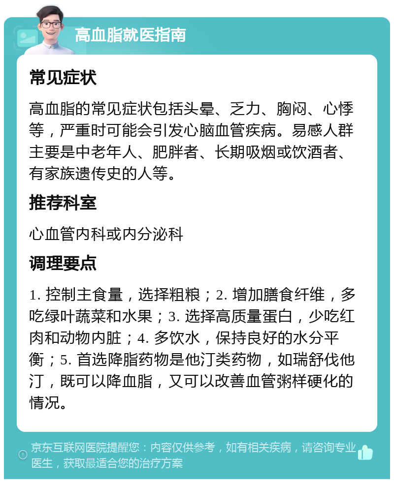 高血脂就医指南 常见症状 高血脂的常见症状包括头晕、乏力、胸闷、心悸等，严重时可能会引发心脑血管疾病。易感人群主要是中老年人、肥胖者、长期吸烟或饮酒者、有家族遗传史的人等。 推荐科室 心血管内科或内分泌科 调理要点 1. 控制主食量，选择粗粮；2. 增加膳食纤维，多吃绿叶蔬菜和水果；3. 选择高质量蛋白，少吃红肉和动物内脏；4. 多饮水，保持良好的水分平衡；5. 首选降脂药物是他汀类药物，如瑞舒伐他汀，既可以降血脂，又可以改善血管粥样硬化的情况。