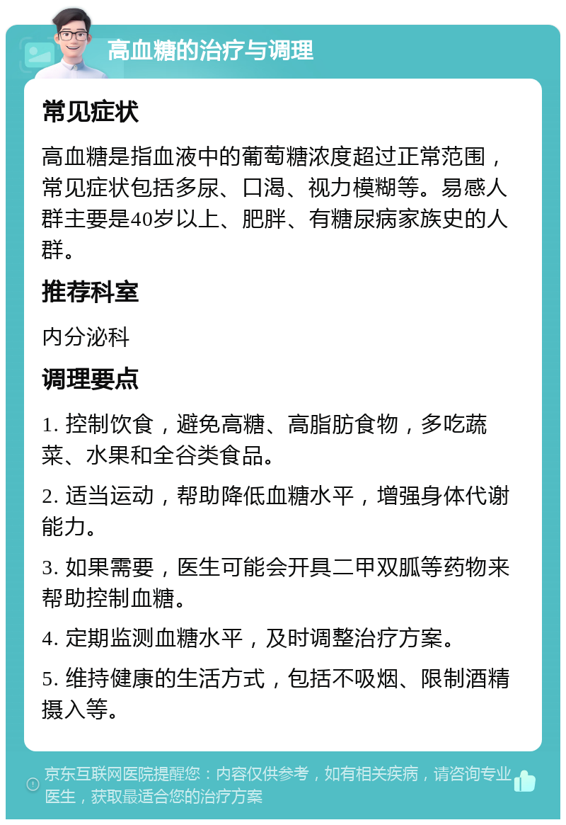 高血糖的治疗与调理 常见症状 高血糖是指血液中的葡萄糖浓度超过正常范围，常见症状包括多尿、口渴、视力模糊等。易感人群主要是40岁以上、肥胖、有糖尿病家族史的人群。 推荐科室 内分泌科 调理要点 1. 控制饮食，避免高糖、高脂肪食物，多吃蔬菜、水果和全谷类食品。 2. 适当运动，帮助降低血糖水平，增强身体代谢能力。 3. 如果需要，医生可能会开具二甲双胍等药物来帮助控制血糖。 4. 定期监测血糖水平，及时调整治疗方案。 5. 维持健康的生活方式，包括不吸烟、限制酒精摄入等。