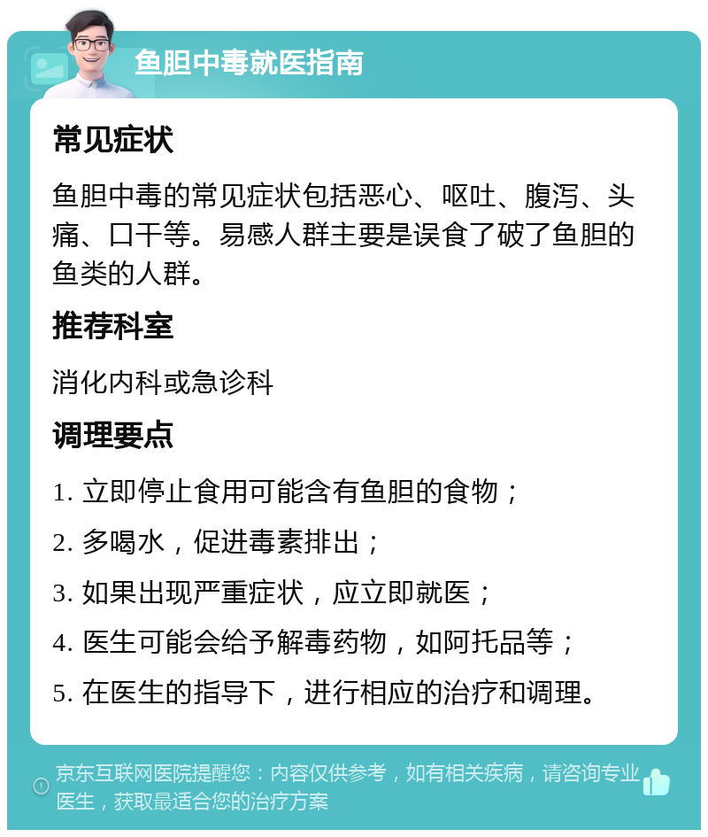 鱼胆中毒就医指南 常见症状 鱼胆中毒的常见症状包括恶心、呕吐、腹泻、头痛、口干等。易感人群主要是误食了破了鱼胆的鱼类的人群。 推荐科室 消化内科或急诊科 调理要点 1. 立即停止食用可能含有鱼胆的食物； 2. 多喝水，促进毒素排出； 3. 如果出现严重症状，应立即就医； 4. 医生可能会给予解毒药物，如阿托品等； 5. 在医生的指导下，进行相应的治疗和调理。