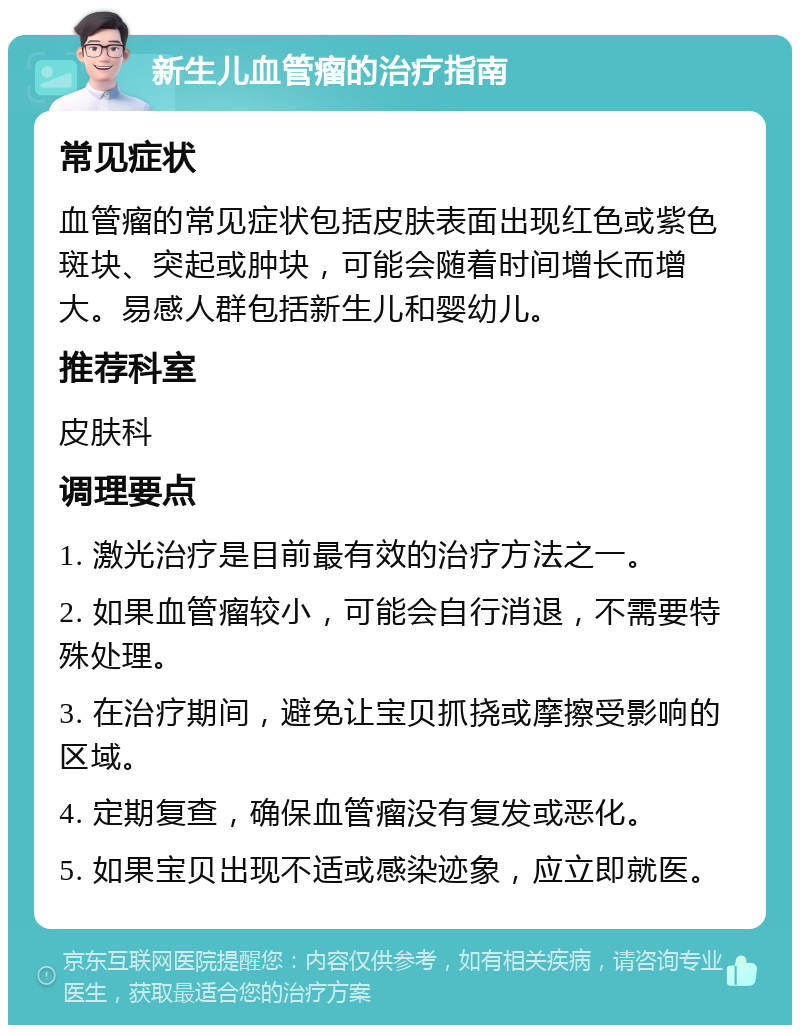 新生儿血管瘤的治疗指南 常见症状 血管瘤的常见症状包括皮肤表面出现红色或紫色斑块、突起或肿块，可能会随着时间增长而增大。易感人群包括新生儿和婴幼儿。 推荐科室 皮肤科 调理要点 1. 激光治疗是目前最有效的治疗方法之一。 2. 如果血管瘤较小，可能会自行消退，不需要特殊处理。 3. 在治疗期间，避免让宝贝抓挠或摩擦受影响的区域。 4. 定期复查，确保血管瘤没有复发或恶化。 5. 如果宝贝出现不适或感染迹象，应立即就医。