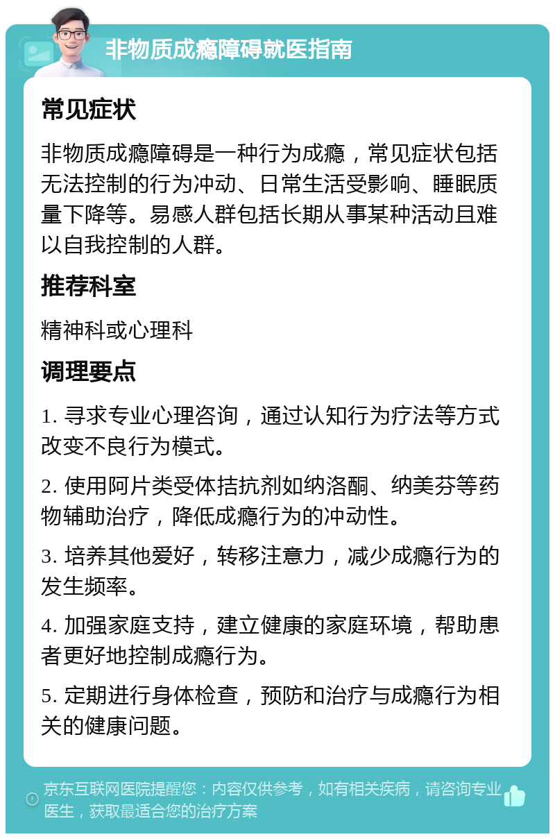 非物质成瘾障碍就医指南 常见症状 非物质成瘾障碍是一种行为成瘾，常见症状包括无法控制的行为冲动、日常生活受影响、睡眠质量下降等。易感人群包括长期从事某种活动且难以自我控制的人群。 推荐科室 精神科或心理科 调理要点 1. 寻求专业心理咨询，通过认知行为疗法等方式改变不良行为模式。 2. 使用阿片类受体拮抗剂如纳洛酮、纳美芬等药物辅助治疗，降低成瘾行为的冲动性。 3. 培养其他爱好，转移注意力，减少成瘾行为的发生频率。 4. 加强家庭支持，建立健康的家庭环境，帮助患者更好地控制成瘾行为。 5. 定期进行身体检查，预防和治疗与成瘾行为相关的健康问题。