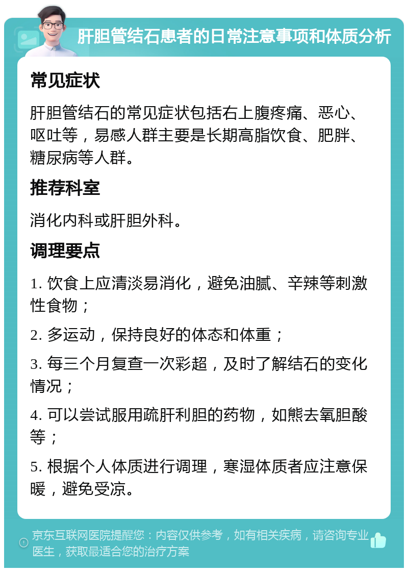 肝胆管结石患者的日常注意事项和体质分析 常见症状 肝胆管结石的常见症状包括右上腹疼痛、恶心、呕吐等，易感人群主要是长期高脂饮食、肥胖、糖尿病等人群。 推荐科室 消化内科或肝胆外科。 调理要点 1. 饮食上应清淡易消化，避免油腻、辛辣等刺激性食物； 2. 多运动，保持良好的体态和体重； 3. 每三个月复查一次彩超，及时了解结石的变化情况； 4. 可以尝试服用疏肝利胆的药物，如熊去氧胆酸等； 5. 根据个人体质进行调理，寒湿体质者应注意保暖，避免受凉。