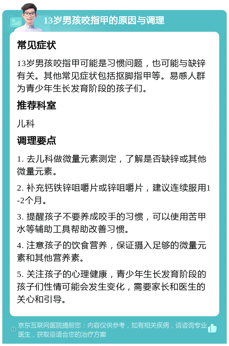 13岁男孩咬指甲的原因与调理 常见症状 13岁男孩咬指甲可能是习惯问题，也可能与缺锌有关。其他常见症状包括抠脚指甲等。易感人群为青少年生长发育阶段的孩子们。 推荐科室 儿科 调理要点 1. 去儿科做微量元素测定，了解是否缺锌或其他微量元素。 2. 补充钙铁锌咀嚼片或锌咀嚼片，建议连续服用1-2个月。 3. 提醒孩子不要养成咬手的习惯，可以使用苦甲水等辅助工具帮助改善习惯。 4. 注意孩子的饮食营养，保证摄入足够的微量元素和其他营养素。 5. 关注孩子的心理健康，青少年生长发育阶段的孩子们性情可能会发生变化，需要家长和医生的关心和引导。