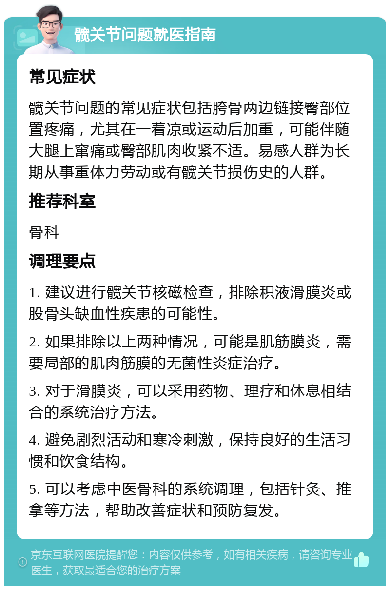 髋关节问题就医指南 常见症状 髋关节问题的常见症状包括胯骨两边链接臀部位置疼痛，尤其在一着凉或运动后加重，可能伴随大腿上窜痛或臀部肌肉收紧不适。易感人群为长期从事重体力劳动或有髋关节损伤史的人群。 推荐科室 骨科 调理要点 1. 建议进行髋关节核磁检查，排除积液滑膜炎或股骨头缺血性疾患的可能性。 2. 如果排除以上两种情况，可能是肌筋膜炎，需要局部的肌肉筋膜的无菌性炎症治疗。 3. 对于滑膜炎，可以采用药物、理疗和休息相结合的系统治疗方法。 4. 避免剧烈活动和寒冷刺激，保持良好的生活习惯和饮食结构。 5. 可以考虑中医骨科的系统调理，包括针灸、推拿等方法，帮助改善症状和预防复发。