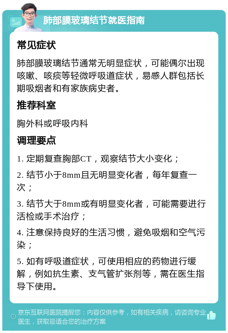 肺部膜玻璃结节就医指南 常见症状 肺部膜玻璃结节通常无明显症状，可能偶尔出现咳嗽、咳痰等轻微呼吸道症状，易感人群包括长期吸烟者和有家族病史者。 推荐科室 胸外科或呼吸内科 调理要点 1. 定期复查胸部CT，观察结节大小变化； 2. 结节小于8mm且无明显变化者，每年复查一次； 3. 结节大于8mm或有明显变化者，可能需要进行活检或手术治疗； 4. 注意保持良好的生活习惯，避免吸烟和空气污染； 5. 如有呼吸道症状，可使用相应的药物进行缓解，例如抗生素、支气管扩张剂等，需在医生指导下使用。