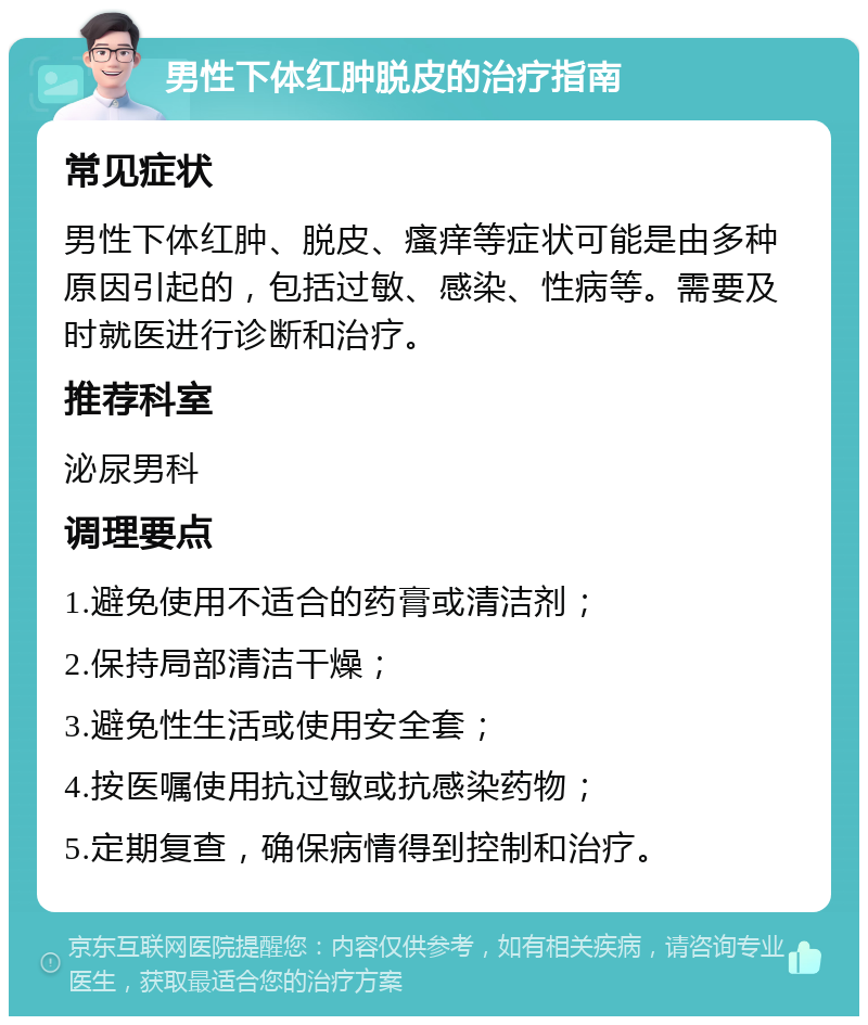 男性下体红肿脱皮的治疗指南 常见症状 男性下体红肿、脱皮、瘙痒等症状可能是由多种原因引起的，包括过敏、感染、性病等。需要及时就医进行诊断和治疗。 推荐科室 泌尿男科 调理要点 1.避免使用不适合的药膏或清洁剂； 2.保持局部清洁干燥； 3.避免性生活或使用安全套； 4.按医嘱使用抗过敏或抗感染药物； 5.定期复查，确保病情得到控制和治疗。