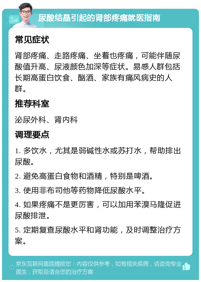 尿酸结晶引起的肾部疼痛就医指南 常见症状 肾部疼痛、走路疼痛、坐着也疼痛，可能伴随尿酸值升高、尿液颜色加深等症状。易感人群包括长期高蛋白饮食、酗酒、家族有痛风病史的人群。 推荐科室 泌尿外科、肾内科 调理要点 1. 多饮水，尤其是弱碱性水或苏打水，帮助排出尿酸。 2. 避免高蛋白食物和酒精，特别是啤酒。 3. 使用非布司他等药物降低尿酸水平。 4. 如果疼痛不是更厉害，可以加用苯溴马隆促进尿酸排泄。 5. 定期复查尿酸水平和肾功能，及时调整治疗方案。