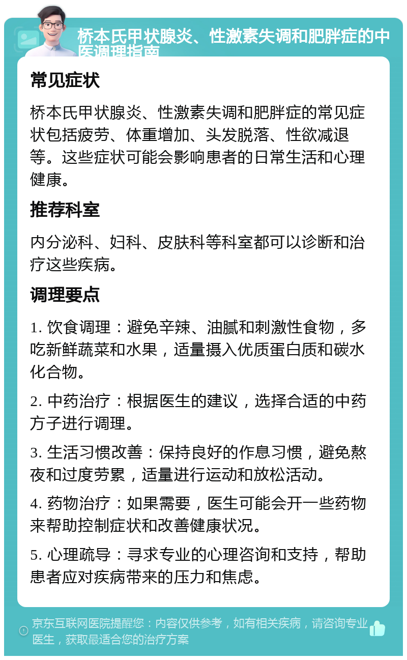 桥本氏甲状腺炎、性激素失调和肥胖症的中医调理指南 常见症状 桥本氏甲状腺炎、性激素失调和肥胖症的常见症状包括疲劳、体重增加、头发脱落、性欲减退等。这些症状可能会影响患者的日常生活和心理健康。 推荐科室 内分泌科、妇科、皮肤科等科室都可以诊断和治疗这些疾病。 调理要点 1. 饮食调理：避免辛辣、油腻和刺激性食物，多吃新鲜蔬菜和水果，适量摄入优质蛋白质和碳水化合物。 2. 中药治疗：根据医生的建议，选择合适的中药方子进行调理。 3. 生活习惯改善：保持良好的作息习惯，避免熬夜和过度劳累，适量进行运动和放松活动。 4. 药物治疗：如果需要，医生可能会开一些药物来帮助控制症状和改善健康状况。 5. 心理疏导：寻求专业的心理咨询和支持，帮助患者应对疾病带来的压力和焦虑。