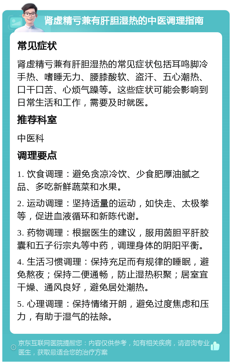 肾虚精亏兼有肝胆湿热的中医调理指南 常见症状 肾虚精亏兼有肝胆湿热的常见症状包括耳鸣脚冷手热、嗜睡无力、腰膝酸软、盗汗、五心潮热、口干口苦、心烦气躁等。这些症状可能会影响到日常生活和工作，需要及时就医。 推荐科室 中医科 调理要点 1. 饮食调理：避免贪凉冷饮、少食肥厚油腻之品、多吃新鲜蔬菜和水果。 2. 运动调理：坚持适量的运动，如快走、太极拳等，促进血液循环和新陈代谢。 3. 药物调理：根据医生的建议，服用茵胆平肝胶囊和五子衍宗丸等中药，调理身体的阴阳平衡。 4. 生活习惯调理：保持充足而有规律的睡眠，避免熬夜；保持二便通畅，防止湿热积聚；居室宜干燥、通风良好，避免居处潮热。 5. 心理调理：保持情绪开朗，避免过度焦虑和压力，有助于湿气的祛除。