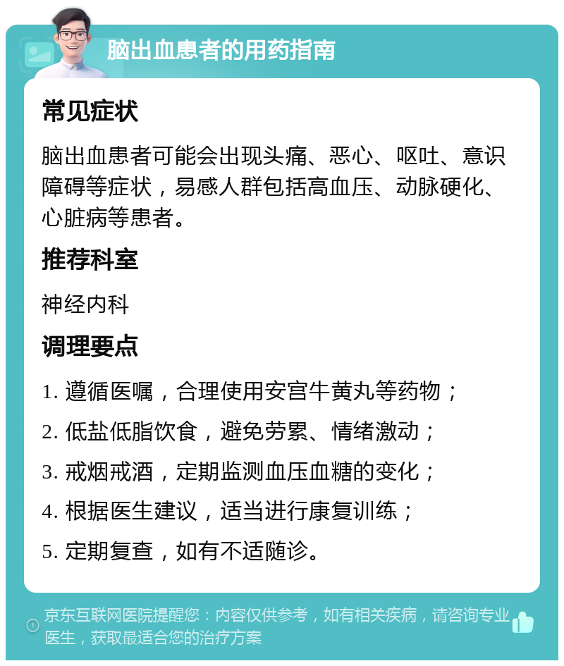 脑出血患者的用药指南 常见症状 脑出血患者可能会出现头痛、恶心、呕吐、意识障碍等症状，易感人群包括高血压、动脉硬化、心脏病等患者。 推荐科室 神经内科 调理要点 1. 遵循医嘱，合理使用安宫牛黄丸等药物； 2. 低盐低脂饮食，避免劳累、情绪激动； 3. 戒烟戒酒，定期监测血压血糖的变化； 4. 根据医生建议，适当进行康复训练； 5. 定期复查，如有不适随诊。