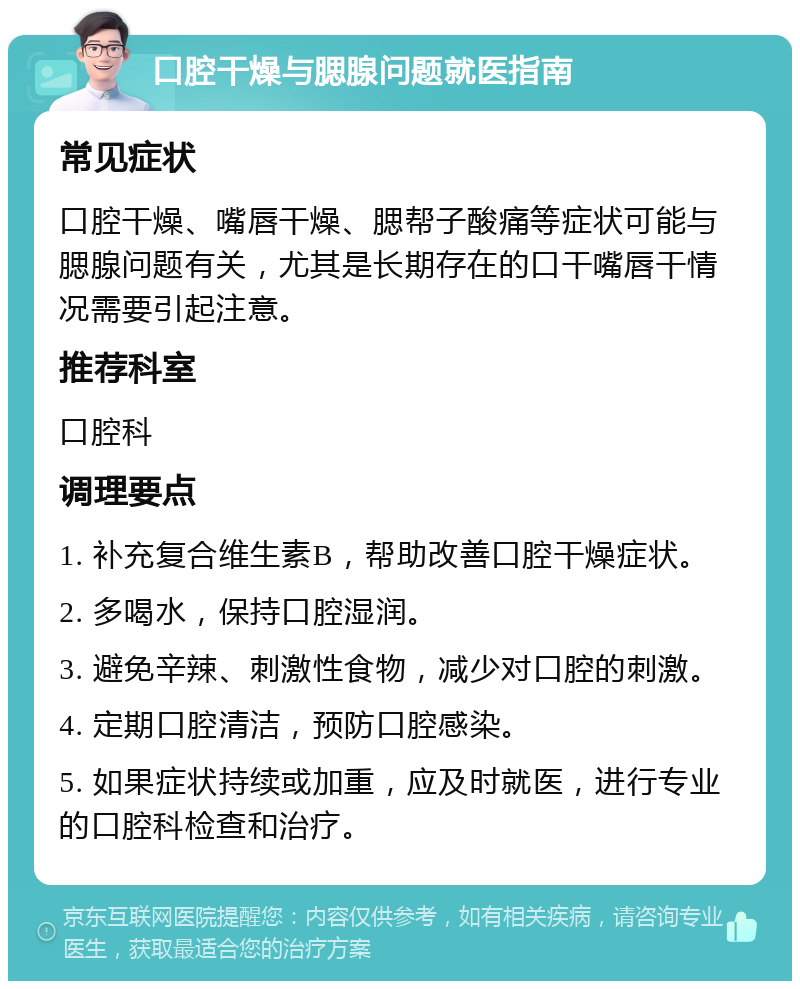 口腔干燥与腮腺问题就医指南 常见症状 口腔干燥、嘴唇干燥、腮帮子酸痛等症状可能与腮腺问题有关，尤其是长期存在的口干嘴唇干情况需要引起注意。 推荐科室 口腔科 调理要点 1. 补充复合维生素B，帮助改善口腔干燥症状。 2. 多喝水，保持口腔湿润。 3. 避免辛辣、刺激性食物，减少对口腔的刺激。 4. 定期口腔清洁，预防口腔感染。 5. 如果症状持续或加重，应及时就医，进行专业的口腔科检查和治疗。