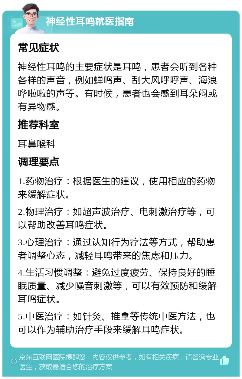 神经性耳鸣就医指南 常见症状 神经性耳鸣的主要症状是耳鸣，患者会听到各种各样的声音，例如蝉鸣声、刮大风呼呼声、海浪哗啦啦的声等。有时候，患者也会感到耳朵闷或有异物感。 推荐科室 耳鼻喉科 调理要点 1.药物治疗：根据医生的建议，使用相应的药物来缓解症状。 2.物理治疗：如超声波治疗、电刺激治疗等，可以帮助改善耳鸣症状。 3.心理治疗：通过认知行为疗法等方式，帮助患者调整心态，减轻耳鸣带来的焦虑和压力。 4.生活习惯调整：避免过度疲劳、保持良好的睡眠质量、减少噪音刺激等，可以有效预防和缓解耳鸣症状。 5.中医治疗：如针灸、推拿等传统中医方法，也可以作为辅助治疗手段来缓解耳鸣症状。