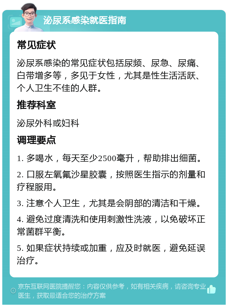 泌尿系感染就医指南 常见症状 泌尿系感染的常见症状包括尿频、尿急、尿痛、白带增多等，多见于女性，尤其是性生活活跃、个人卫生不佳的人群。 推荐科室 泌尿外科或妇科 调理要点 1. 多喝水，每天至少2500毫升，帮助排出细菌。 2. 口服左氧氟沙星胶囊，按照医生指示的剂量和疗程服用。 3. 注意个人卫生，尤其是会阴部的清洁和干燥。 4. 避免过度清洗和使用刺激性洗液，以免破坏正常菌群平衡。 5. 如果症状持续或加重，应及时就医，避免延误治疗。