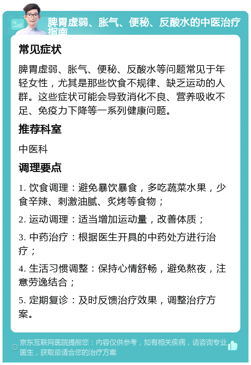 脾胃虚弱、胀气、便秘、反酸水的中医治疗指南 常见症状 脾胃虚弱、胀气、便秘、反酸水等问题常见于年轻女性，尤其是那些饮食不规律、缺乏运动的人群。这些症状可能会导致消化不良、营养吸收不足、免疫力下降等一系列健康问题。 推荐科室 中医科 调理要点 1. 饮食调理：避免暴饮暴食，多吃蔬菜水果，少食辛辣、刺激油腻、炙烤等食物； 2. 运动调理：适当增加运动量，改善体质； 3. 中药治疗：根据医生开具的中药处方进行治疗； 4. 生活习惯调整：保持心情舒畅，避免熬夜，注意劳逸结合； 5. 定期复诊：及时反馈治疗效果，调整治疗方案。