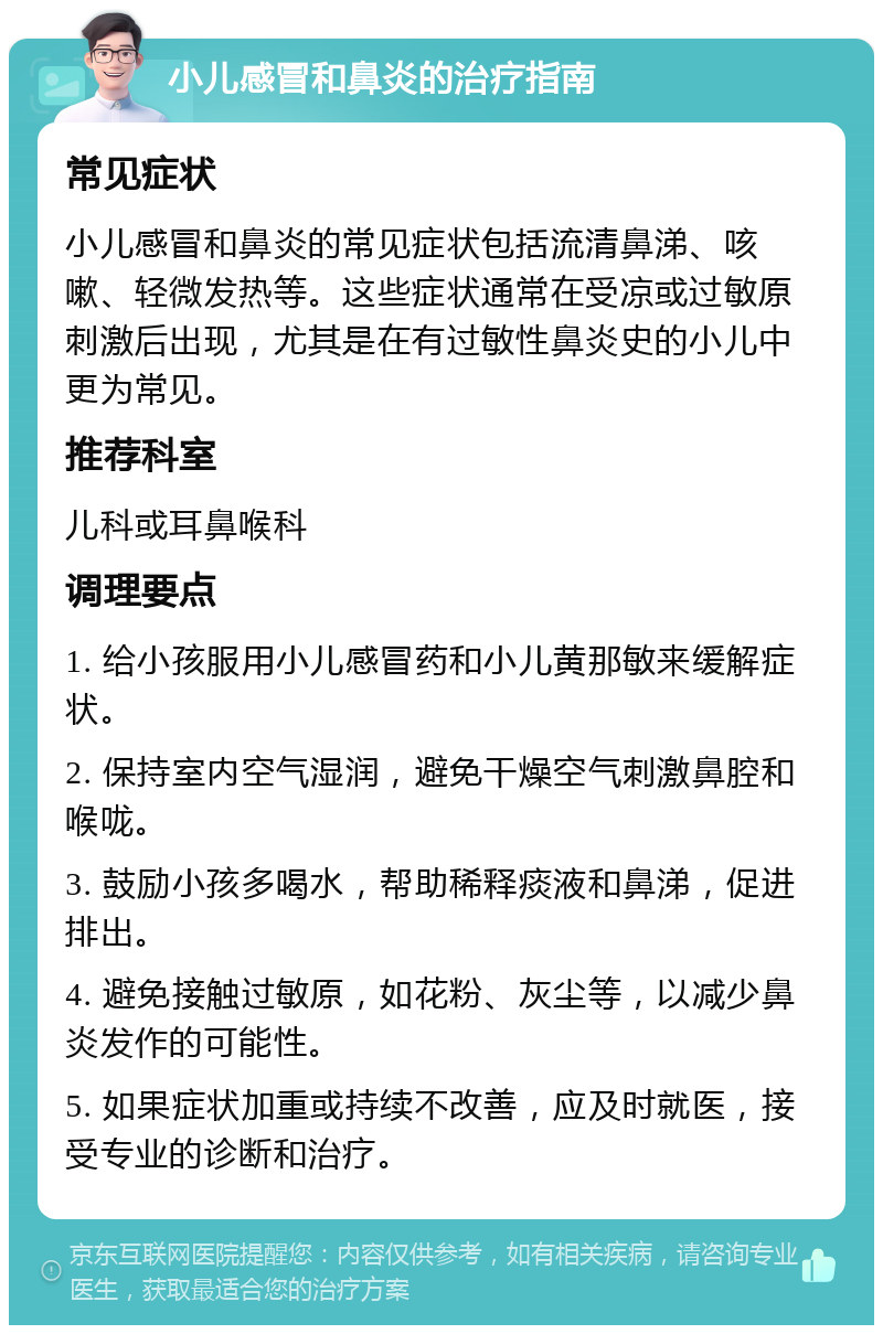 小儿感冒和鼻炎的治疗指南 常见症状 小儿感冒和鼻炎的常见症状包括流清鼻涕、咳嗽、轻微发热等。这些症状通常在受凉或过敏原刺激后出现，尤其是在有过敏性鼻炎史的小儿中更为常见。 推荐科室 儿科或耳鼻喉科 调理要点 1. 给小孩服用小儿感冒药和小儿黄那敏来缓解症状。 2. 保持室内空气湿润，避免干燥空气刺激鼻腔和喉咙。 3. 鼓励小孩多喝水，帮助稀释痰液和鼻涕，促进排出。 4. 避免接触过敏原，如花粉、灰尘等，以减少鼻炎发作的可能性。 5. 如果症状加重或持续不改善，应及时就医，接受专业的诊断和治疗。