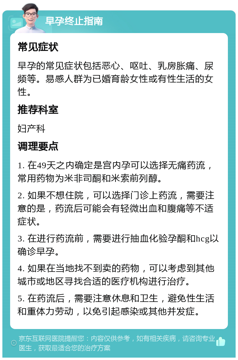 早孕终止指南 常见症状 早孕的常见症状包括恶心、呕吐、乳房胀痛、尿频等。易感人群为已婚育龄女性或有性生活的女性。 推荐科室 妇产科 调理要点 1. 在49天之内确定是宫内孕可以选择无痛药流，常用药物为米非司酮和米索前列醇。 2. 如果不想住院，可以选择门诊上药流，需要注意的是，药流后可能会有轻微出血和腹痛等不适症状。 3. 在进行药流前，需要进行抽血化验孕酮和hcg以确诊早孕。 4. 如果在当地找不到卖的药物，可以考虑到其他城市或地区寻找合适的医疗机构进行治疗。 5. 在药流后，需要注意休息和卫生，避免性生活和重体力劳动，以免引起感染或其他并发症。