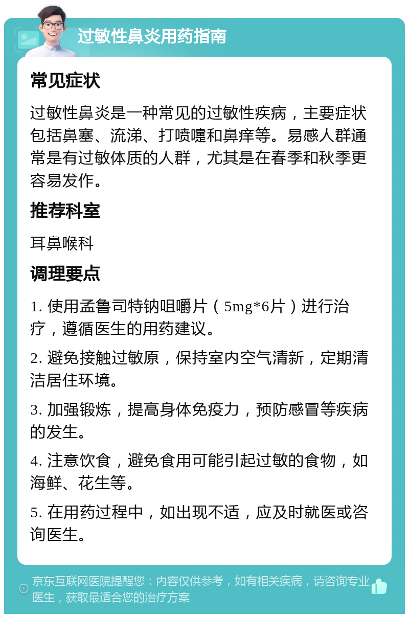 过敏性鼻炎用药指南 常见症状 过敏性鼻炎是一种常见的过敏性疾病，主要症状包括鼻塞、流涕、打喷嚏和鼻痒等。易感人群通常是有过敏体质的人群，尤其是在春季和秋季更容易发作。 推荐科室 耳鼻喉科 调理要点 1. 使用孟鲁司特钠咀嚼片（5mg*6片）进行治疗，遵循医生的用药建议。 2. 避免接触过敏原，保持室内空气清新，定期清洁居住环境。 3. 加强锻炼，提高身体免疫力，预防感冒等疾病的发生。 4. 注意饮食，避免食用可能引起过敏的食物，如海鲜、花生等。 5. 在用药过程中，如出现不适，应及时就医或咨询医生。