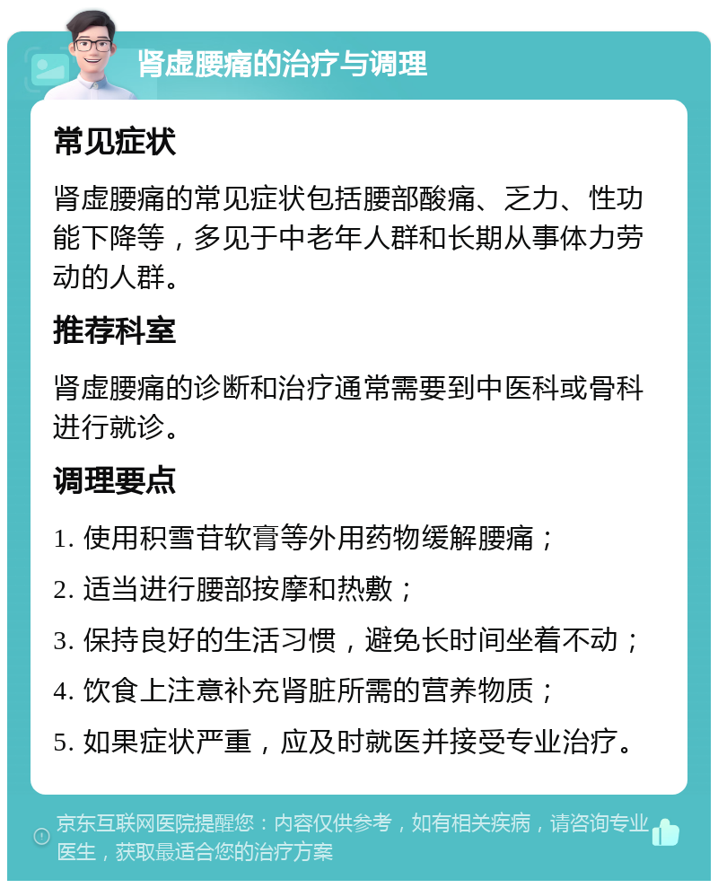 肾虚腰痛的治疗与调理 常见症状 肾虚腰痛的常见症状包括腰部酸痛、乏力、性功能下降等，多见于中老年人群和长期从事体力劳动的人群。 推荐科室 肾虚腰痛的诊断和治疗通常需要到中医科或骨科进行就诊。 调理要点 1. 使用积雪苷软膏等外用药物缓解腰痛； 2. 适当进行腰部按摩和热敷； 3. 保持良好的生活习惯，避免长时间坐着不动； 4. 饮食上注意补充肾脏所需的营养物质； 5. 如果症状严重，应及时就医并接受专业治疗。