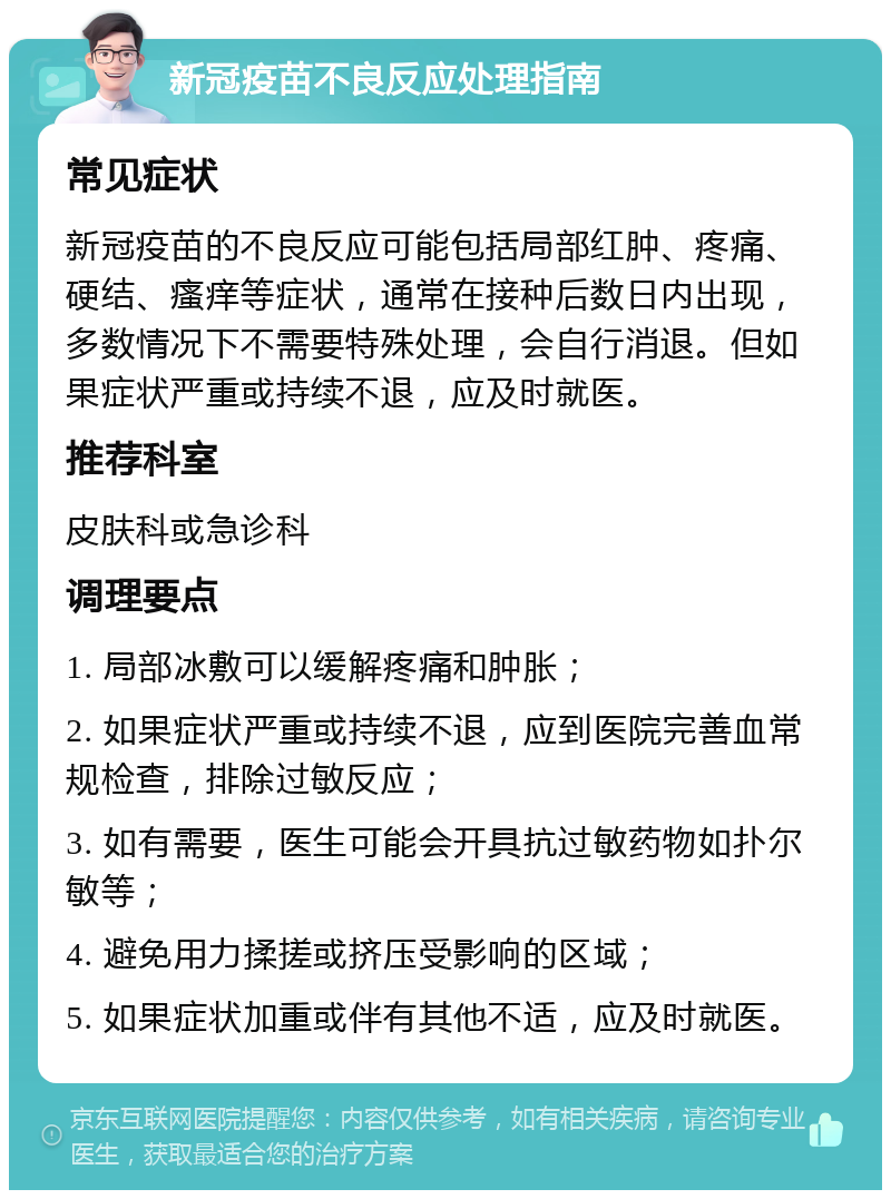 新冠疫苗不良反应处理指南 常见症状 新冠疫苗的不良反应可能包括局部红肿、疼痛、硬结、瘙痒等症状，通常在接种后数日内出现，多数情况下不需要特殊处理，会自行消退。但如果症状严重或持续不退，应及时就医。 推荐科室 皮肤科或急诊科 调理要点 1. 局部冰敷可以缓解疼痛和肿胀； 2. 如果症状严重或持续不退，应到医院完善血常规检查，排除过敏反应； 3. 如有需要，医生可能会开具抗过敏药物如扑尔敏等； 4. 避免用力揉搓或挤压受影响的区域； 5. 如果症状加重或伴有其他不适，应及时就医。