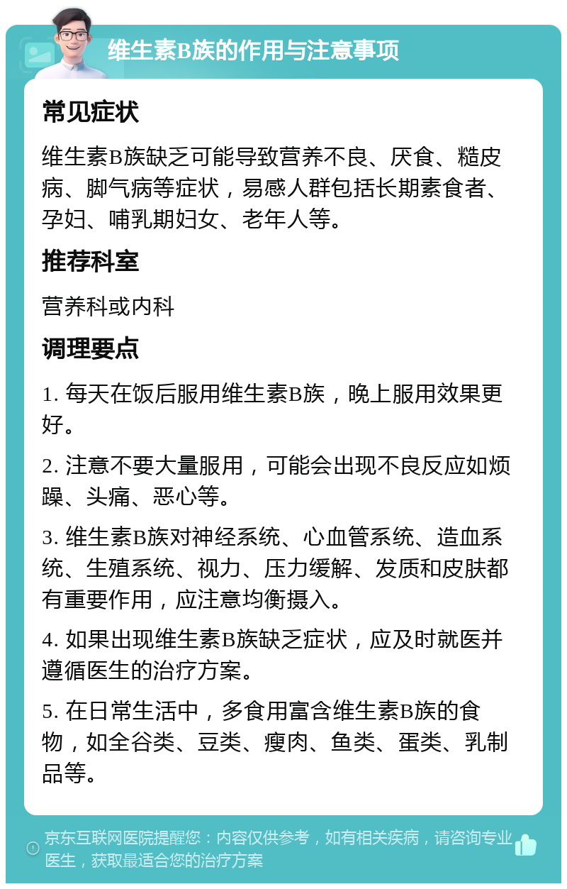 维生素B族的作用与注意事项 常见症状 维生素B族缺乏可能导致营养不良、厌食、糙皮病、脚气病等症状，易感人群包括长期素食者、孕妇、哺乳期妇女、老年人等。 推荐科室 营养科或内科 调理要点 1. 每天在饭后服用维生素B族，晚上服用效果更好。 2. 注意不要大量服用，可能会出现不良反应如烦躁、头痛、恶心等。 3. 维生素B族对神经系统、心血管系统、造血系统、生殖系统、视力、压力缓解、发质和皮肤都有重要作用，应注意均衡摄入。 4. 如果出现维生素B族缺乏症状，应及时就医并遵循医生的治疗方案。 5. 在日常生活中，多食用富含维生素B族的食物，如全谷类、豆类、瘦肉、鱼类、蛋类、乳制品等。