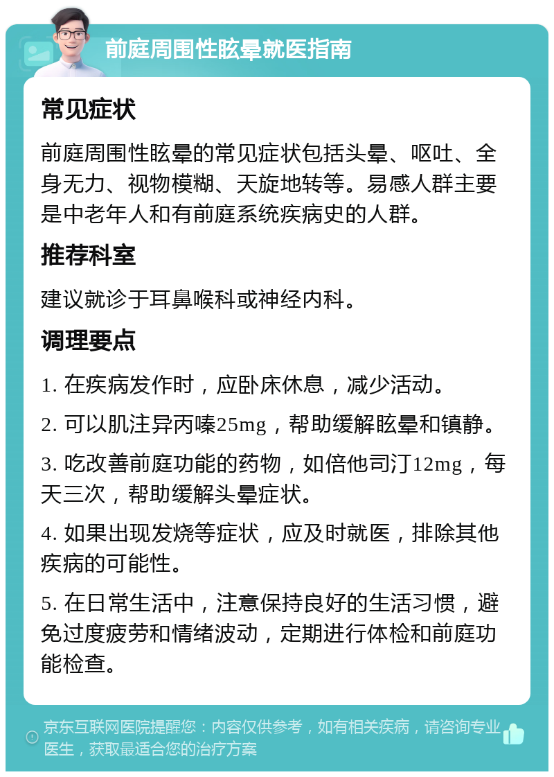 前庭周围性眩晕就医指南 常见症状 前庭周围性眩晕的常见症状包括头晕、呕吐、全身无力、视物模糊、天旋地转等。易感人群主要是中老年人和有前庭系统疾病史的人群。 推荐科室 建议就诊于耳鼻喉科或神经内科。 调理要点 1. 在疾病发作时，应卧床休息，减少活动。 2. 可以肌注异丙嗪25mg，帮助缓解眩晕和镇静。 3. 吃改善前庭功能的药物，如倍他司汀12mg，每天三次，帮助缓解头晕症状。 4. 如果出现发烧等症状，应及时就医，排除其他疾病的可能性。 5. 在日常生活中，注意保持良好的生活习惯，避免过度疲劳和情绪波动，定期进行体检和前庭功能检查。