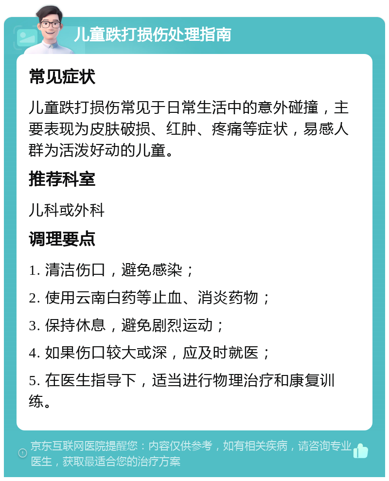 儿童跌打损伤处理指南 常见症状 儿童跌打损伤常见于日常生活中的意外碰撞，主要表现为皮肤破损、红肿、疼痛等症状，易感人群为活泼好动的儿童。 推荐科室 儿科或外科 调理要点 1. 清洁伤口，避免感染； 2. 使用云南白药等止血、消炎药物； 3. 保持休息，避免剧烈运动； 4. 如果伤口较大或深，应及时就医； 5. 在医生指导下，适当进行物理治疗和康复训练。