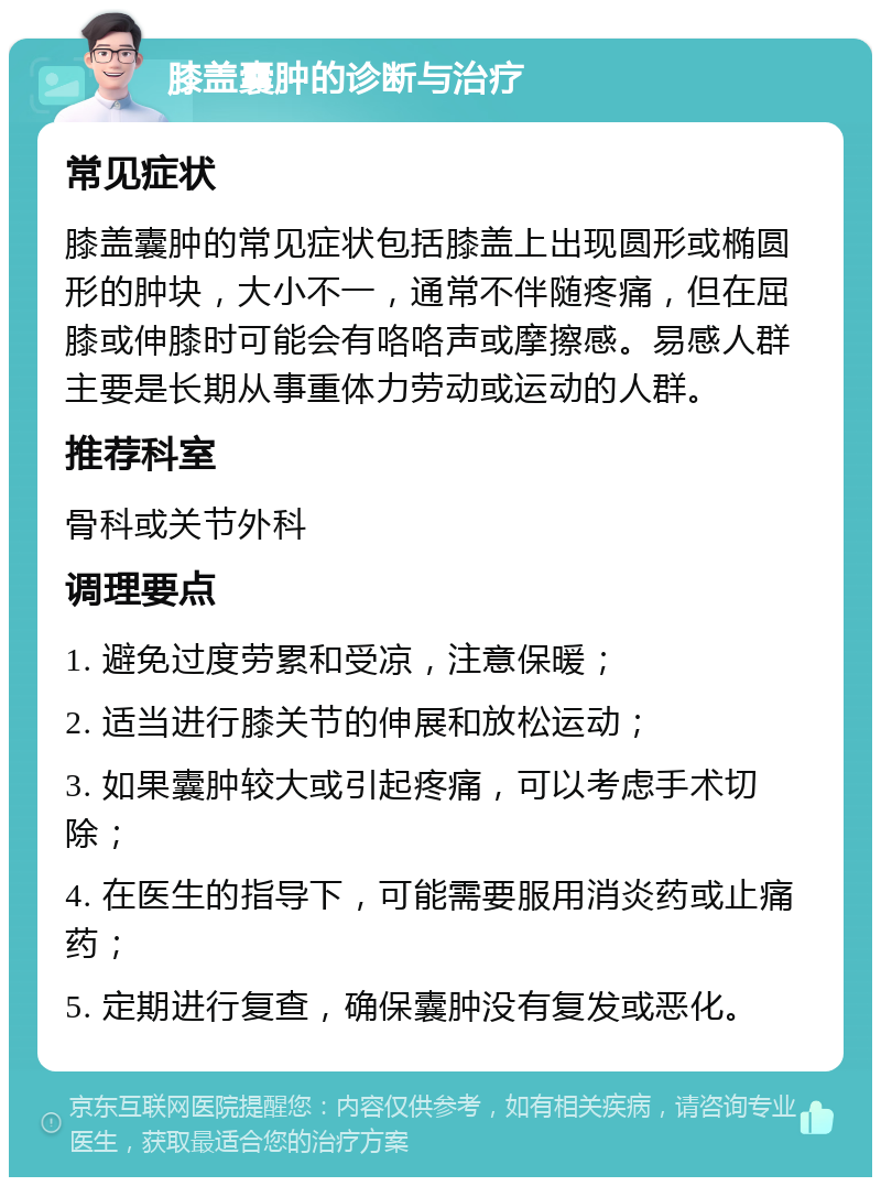 膝盖囊肿的诊断与治疗 常见症状 膝盖囊肿的常见症状包括膝盖上出现圆形或椭圆形的肿块，大小不一，通常不伴随疼痛，但在屈膝或伸膝时可能会有咯咯声或摩擦感。易感人群主要是长期从事重体力劳动或运动的人群。 推荐科室 骨科或关节外科 调理要点 1. 避免过度劳累和受凉，注意保暖； 2. 适当进行膝关节的伸展和放松运动； 3. 如果囊肿较大或引起疼痛，可以考虑手术切除； 4. 在医生的指导下，可能需要服用消炎药或止痛药； 5. 定期进行复查，确保囊肿没有复发或恶化。