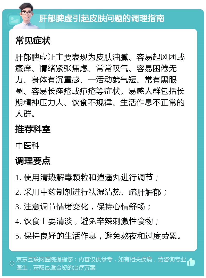 肝郁脾虚引起皮肤问题的调理指南 常见症状 肝郁脾虚证主要表现为皮肤油腻、容易起风团或瘙痒、情绪紧张焦虑、常常叹气、容易困倦无力、身体有沉重感、一活动就气短、常有黑眼圈、容易长痤疮或疖疮等症状。易感人群包括长期精神压力大、饮食不规律、生活作息不正常的人群。 推荐科室 中医科 调理要点 1. 使用清热解毒颗粒和逍遥丸进行调节； 2. 采用中药制剂进行祛湿清热、疏肝解郁； 3. 注意调节情绪变化，保持心情舒畅； 4. 饮食上要清淡，避免辛辣刺激性食物； 5. 保持良好的生活作息，避免熬夜和过度劳累。