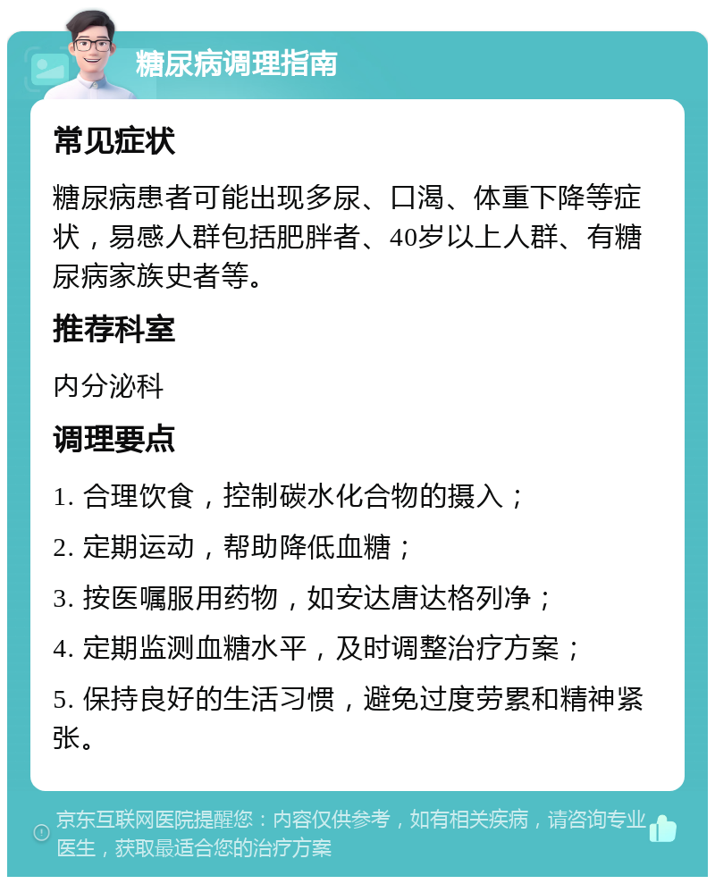 糖尿病调理指南 常见症状 糖尿病患者可能出现多尿、口渴、体重下降等症状，易感人群包括肥胖者、40岁以上人群、有糖尿病家族史者等。 推荐科室 内分泌科 调理要点 1. 合理饮食，控制碳水化合物的摄入； 2. 定期运动，帮助降低血糖； 3. 按医嘱服用药物，如安达唐达格列净； 4. 定期监测血糖水平，及时调整治疗方案； 5. 保持良好的生活习惯，避免过度劳累和精神紧张。